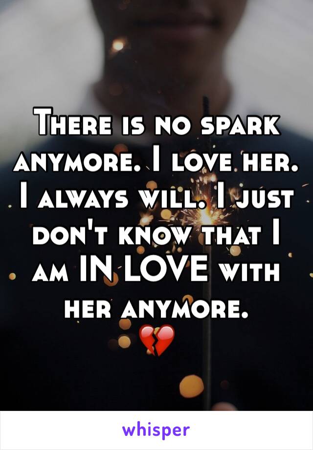 There is no spark anymore. I love her. I always will. I just don't know that I am IN LOVE with her anymore. 
💔