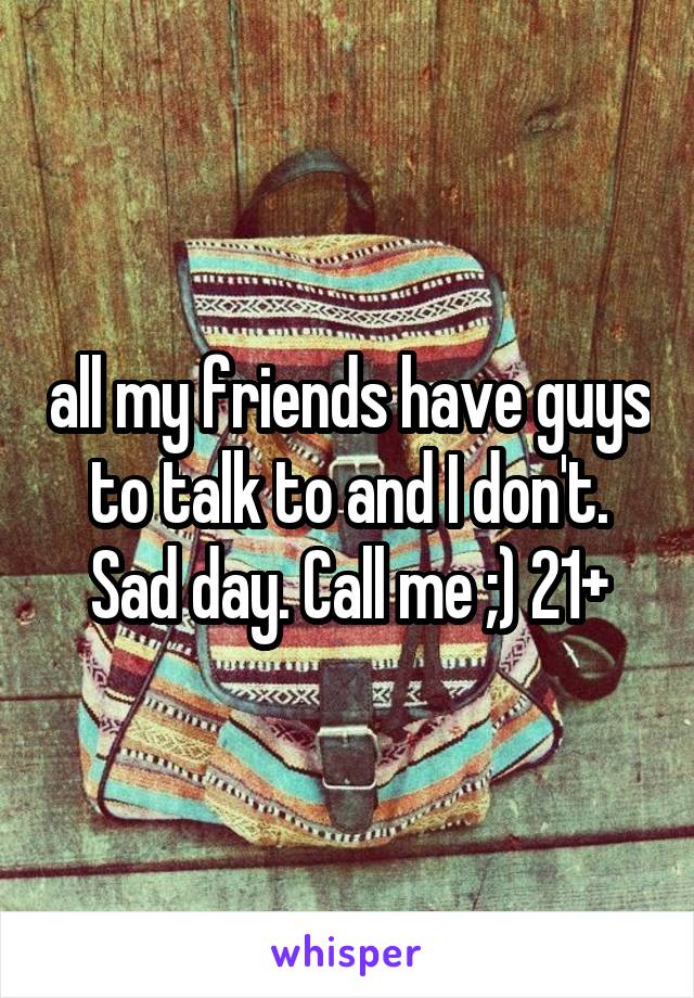 all my friends have guys to talk to and I don't. Sad day. Call me ;) 21+