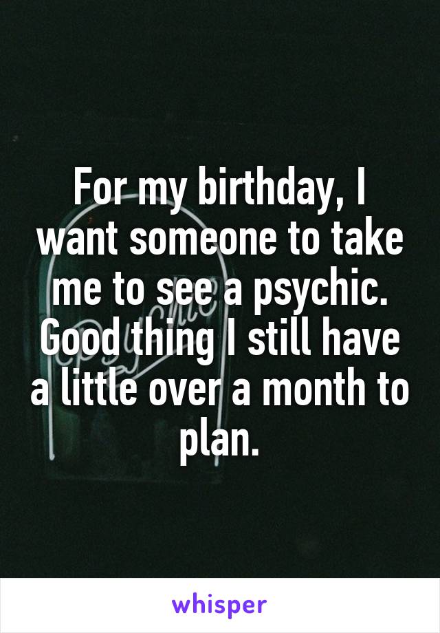 For my birthday, I want someone to take me to see a psychic. Good thing I still have a little over a month to plan.