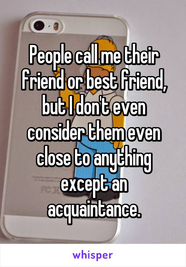 People call me their friend or best friend, but I don't even consider them even close to anything except an acquaintance.