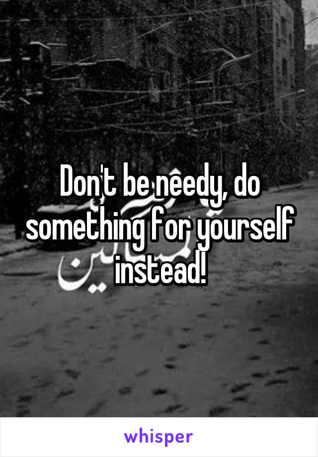 Don't be needy, do something for yourself instead!
