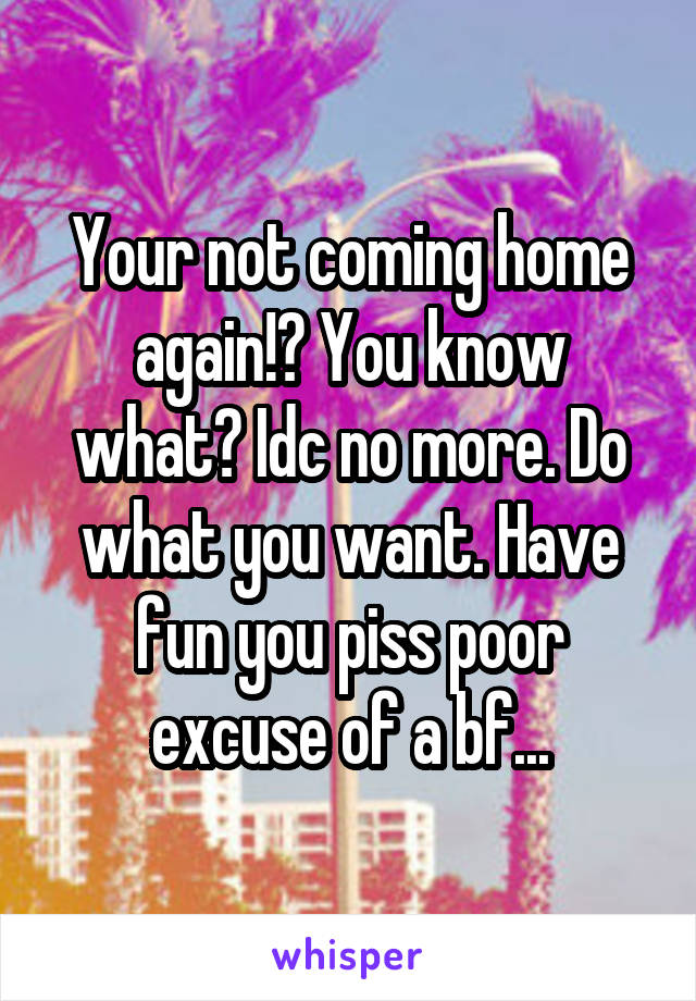 Your not coming home again!? You know what? Idc no more. Do what you want. Have fun you piss poor excuse of a bf...