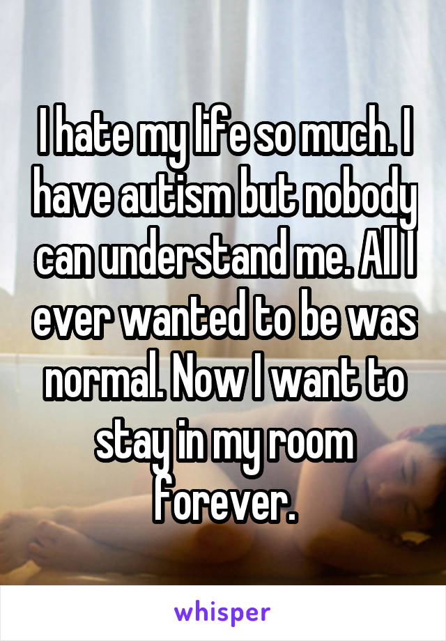 I hate my life so much. I have autism but nobody can understand me. All I ever wanted to be was normal. Now I want to stay in my room forever.