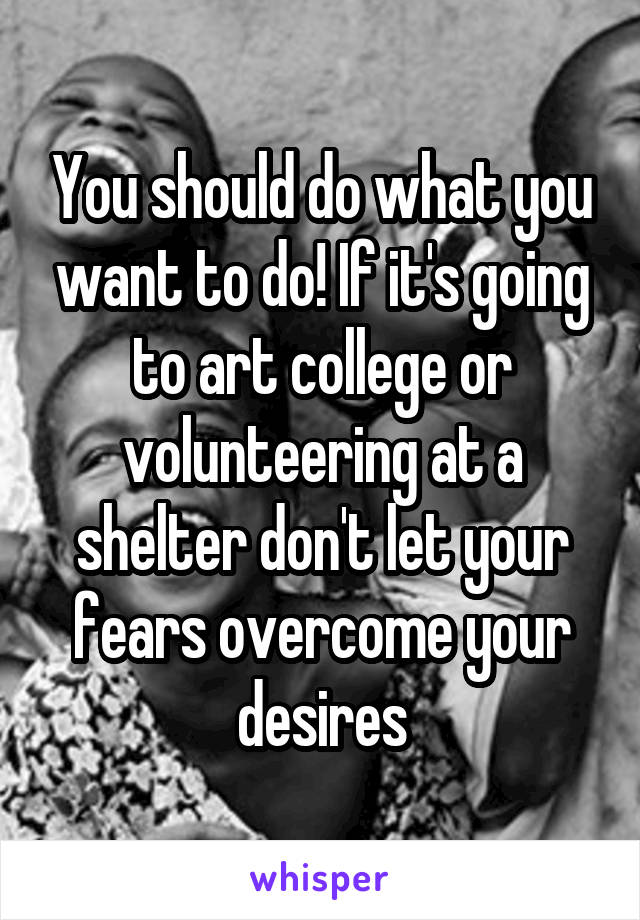 You should do what you want to do! If it's going to art college or volunteering at a shelter don't let your fears overcome your desires