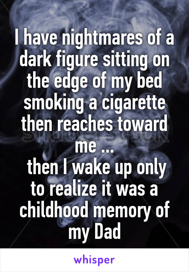 I have nightmares of a dark figure sitting on the edge of my bed smoking a cigarette then reaches toward me ...
 then I wake up only to realize it was a childhood memory of my Dad