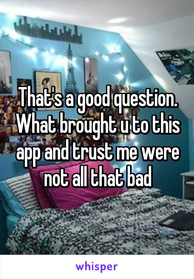 That's a good question. What brought u to this app and trust me were not all that bad