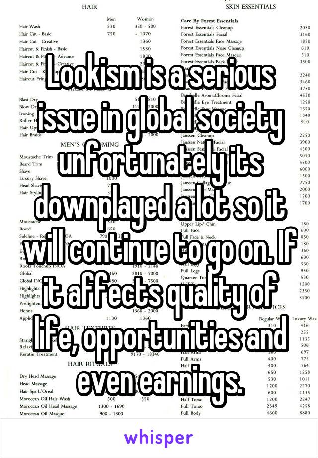Lookism is a serious issue in global society unfortunately its downplayed a lot so it will continue to go on. If it affects quality of life, opportunities and even earnings.