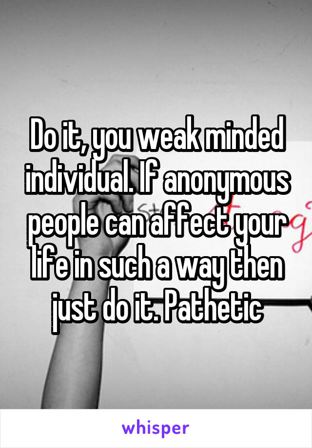 Do it, you weak minded individual. If anonymous people can affect your life in such a way then just do it. Pathetic
