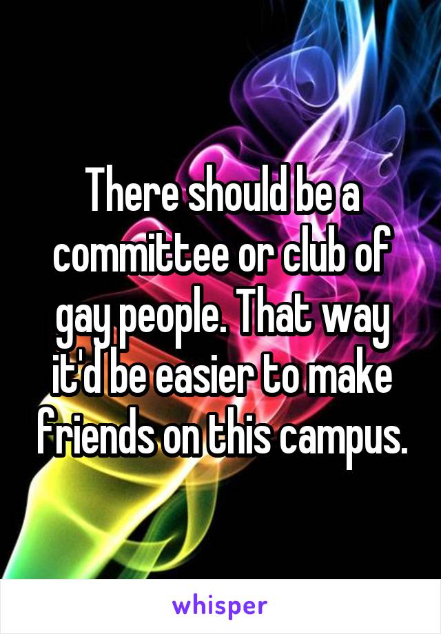 There should be a committee or club of gay people. That way it'd be easier to make friends on this campus.