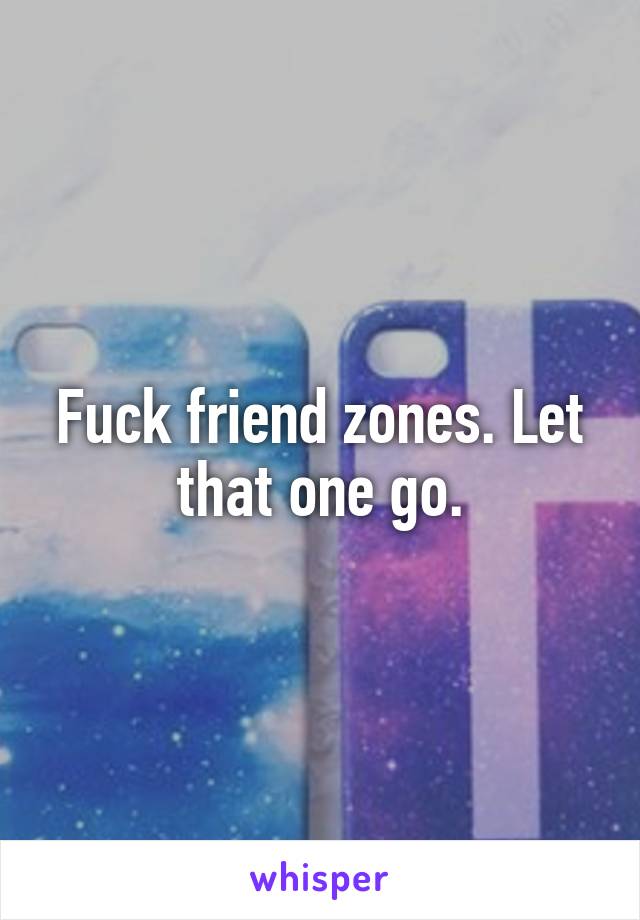 Fuck friend zones. Let that one go.