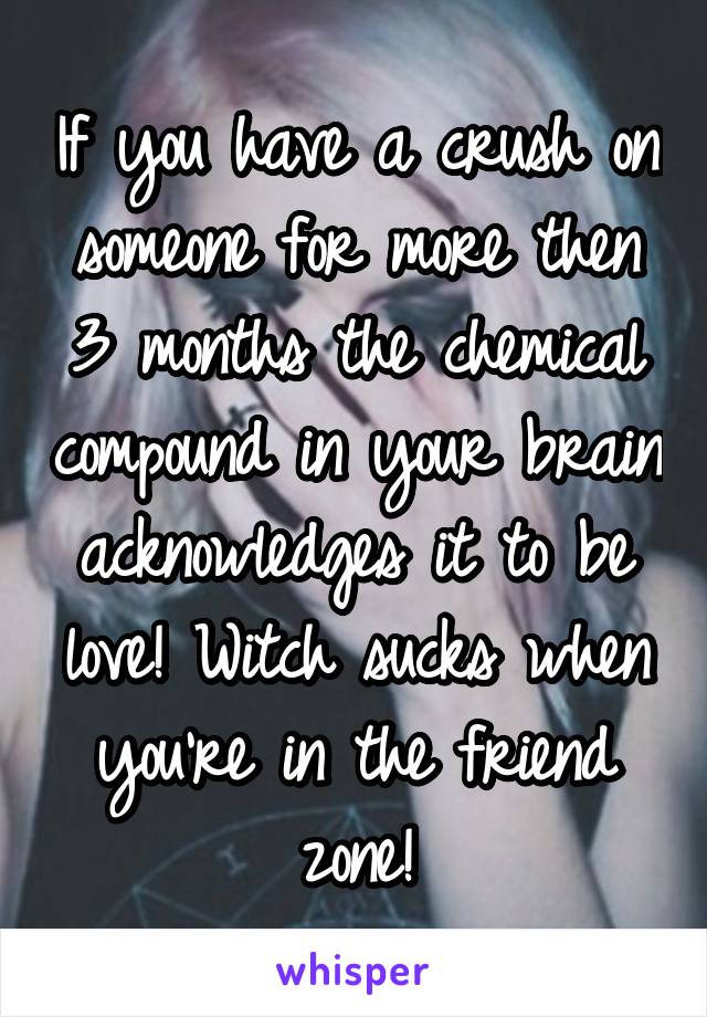 If you have a crush on someone for more then 3 months the chemical compound in your brain acknowledges it to be love! Witch sucks when you're in the friend zone!