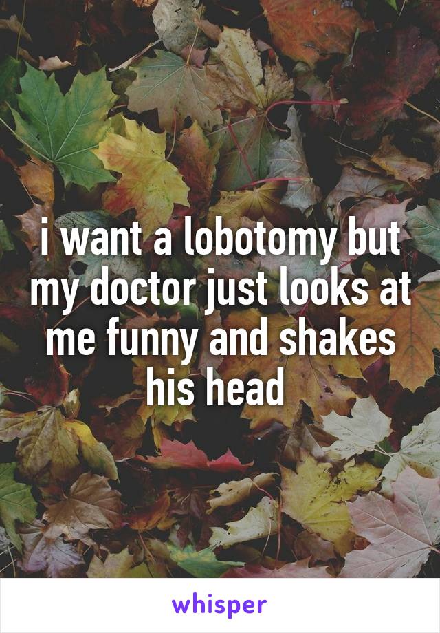 i want a lobotomy but my doctor just looks at me funny and shakes his head 