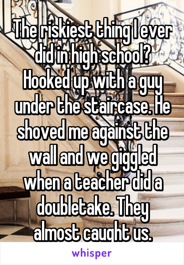 The riskiest thing I ever did in high school? Hooked up with a guy under the staircase. He shoved me against the wall and we giggled when a teacher did a doubletake. They almost caught us.