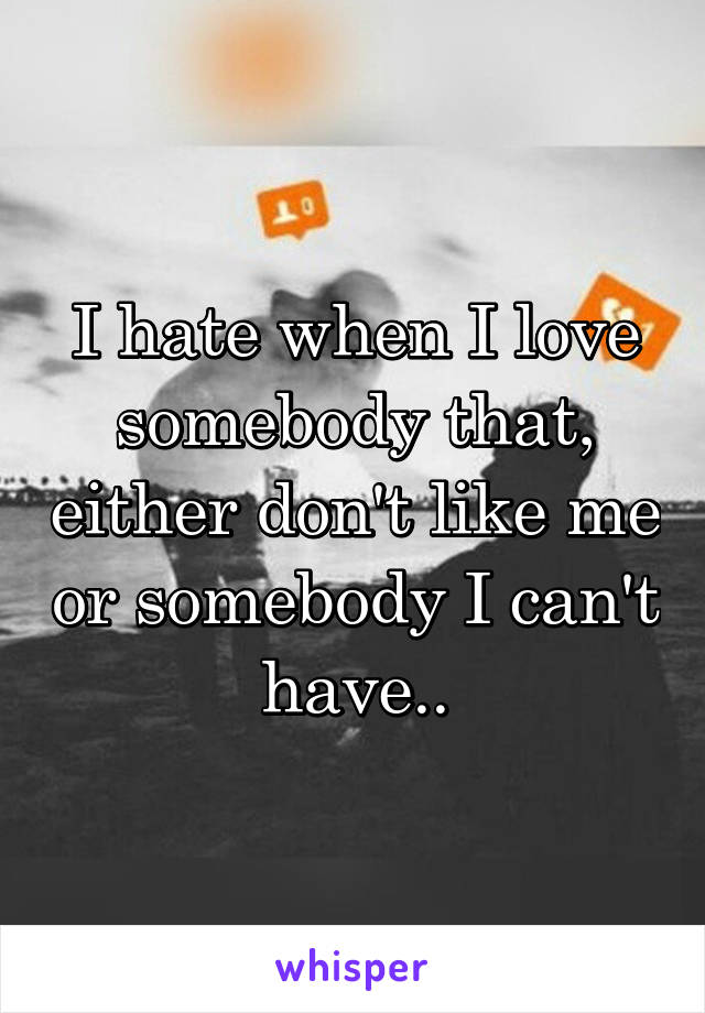 I hate when I love somebody that, either don't like me or somebody I can't have..