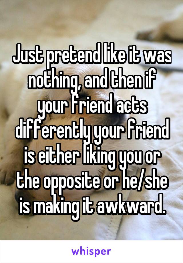 Just pretend like it was nothing, and then if your friend acts differently your friend is either liking you or the opposite or he/she is making it awkward.