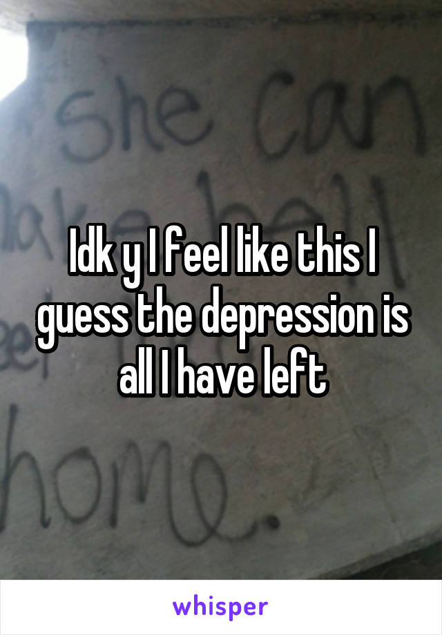 Idk y I feel like this I guess the depression is all I have left