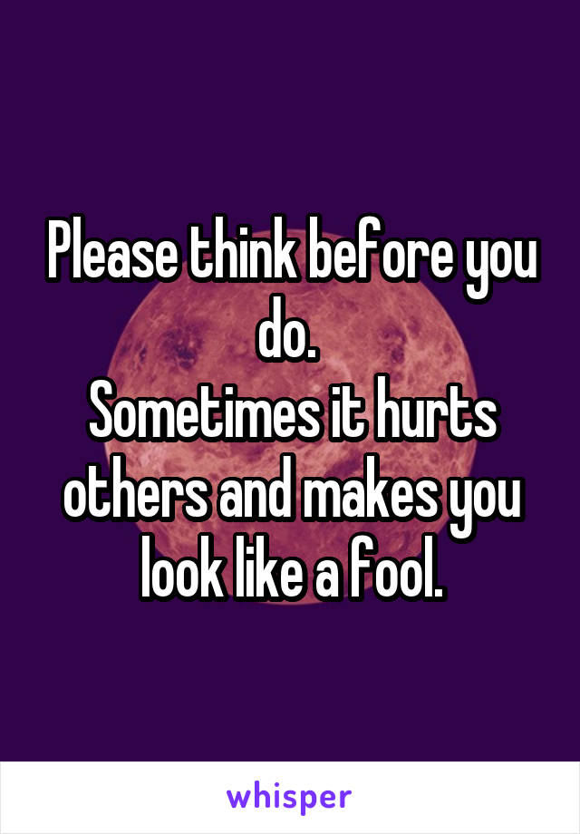 Please think before you do. 
Sometimes it hurts others and makes you look like a fool.