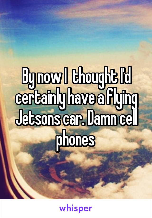 By now I  thought I'd certainly have a flying Jetsons car. Damn cell phones 