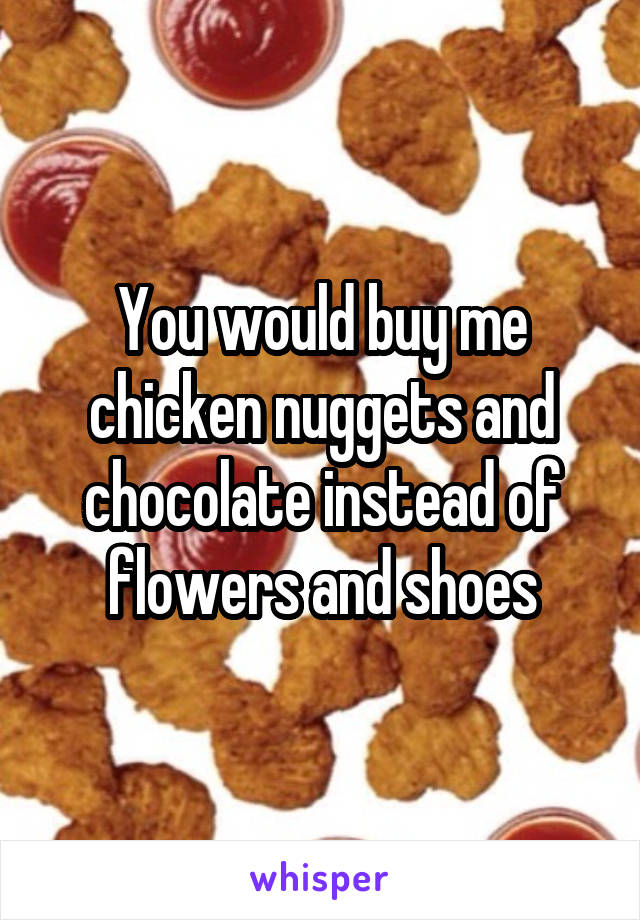You would buy me chicken nuggets and chocolate instead of flowers and shoes