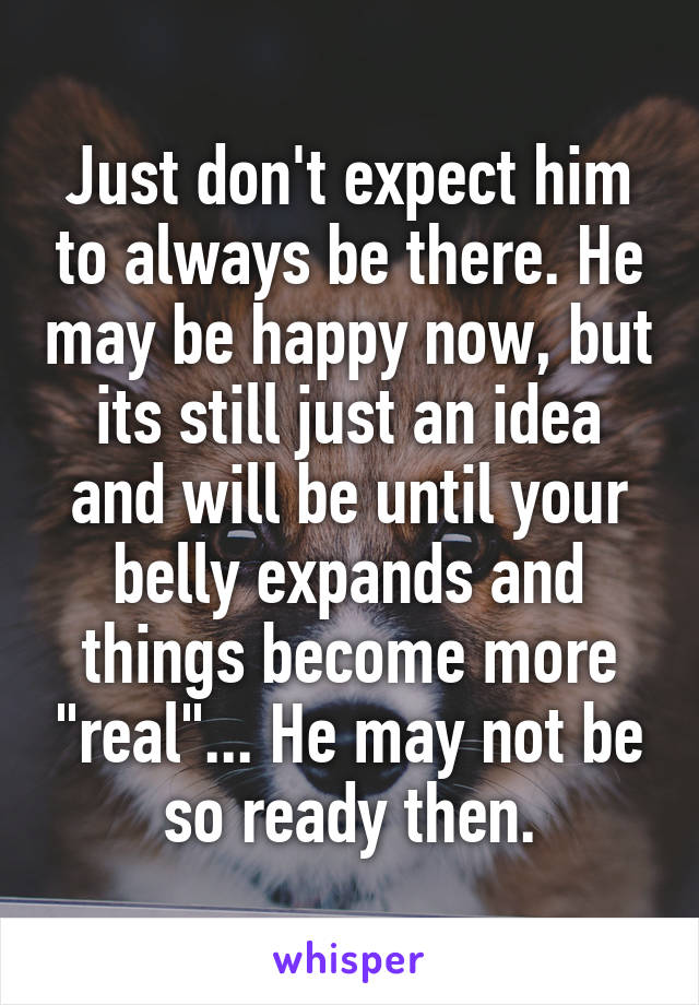 Just don't expect him to always be there. He may be happy now, but its still just an idea and will be until your belly expands and things become more "real"... He may not be so ready then.