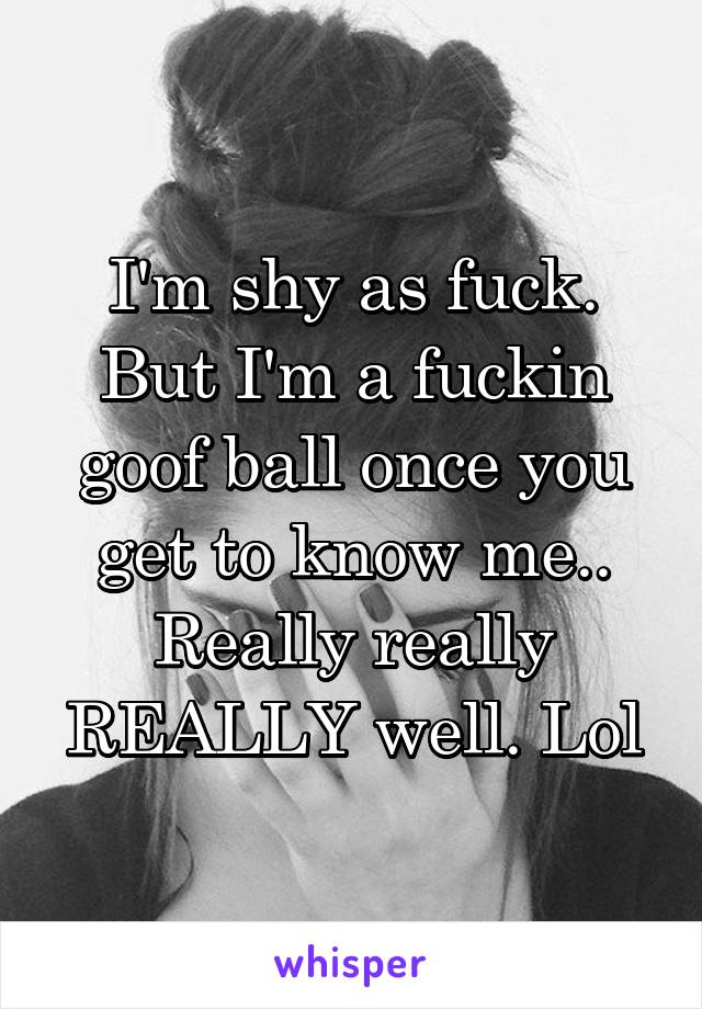 I'm shy as fuck. But I'm a fuckin goof ball once you get to know me.. Really really REALLY well. Lol