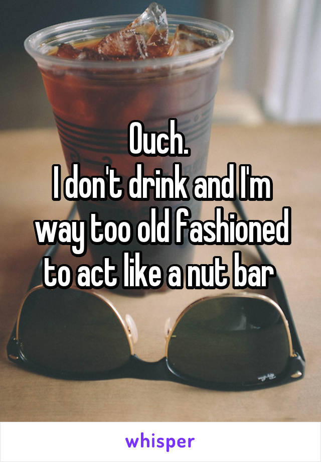Ouch. 
I don't drink and I'm way too old fashioned to act like a nut bar 
