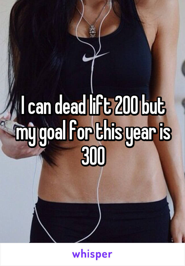 I can dead lift 200 but my goal for this year is 300