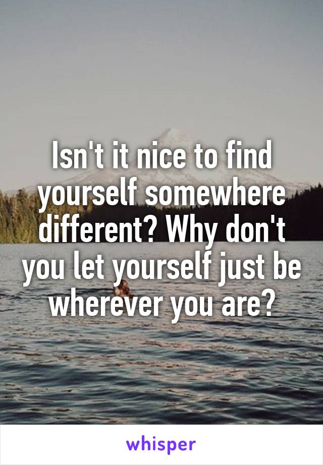 Isn't it nice to find yourself somewhere different? Why don't you let yourself just be wherever you are?