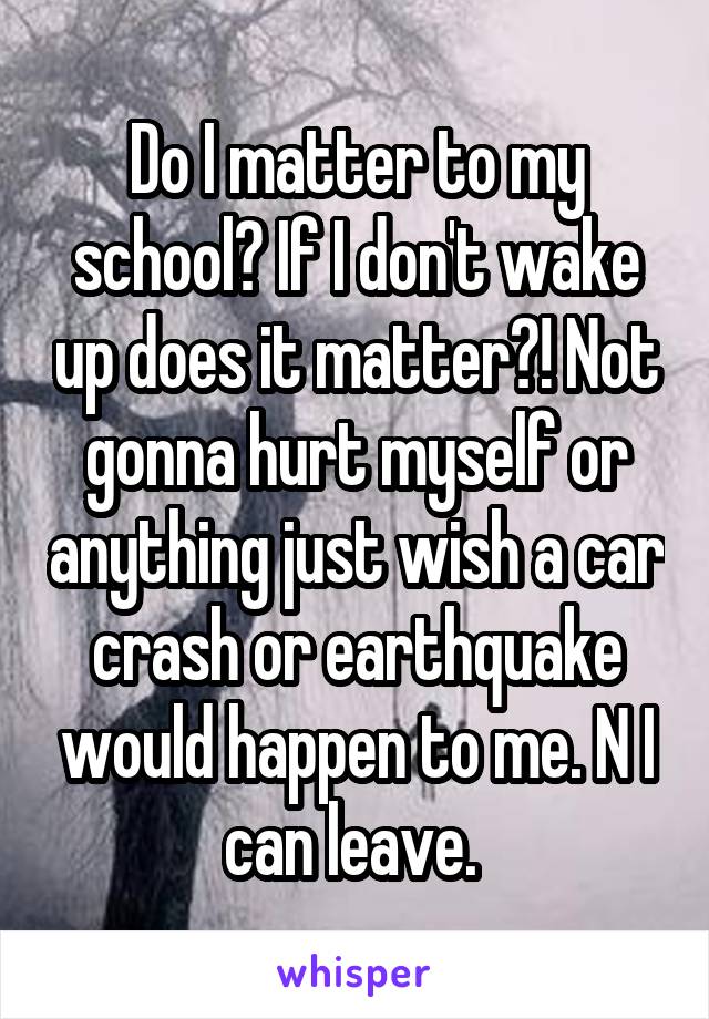 Do I matter to my school? If I don't wake up does it matter?! Not gonna hurt myself or anything just wish a car crash or earthquake would happen to me. N I can leave. 