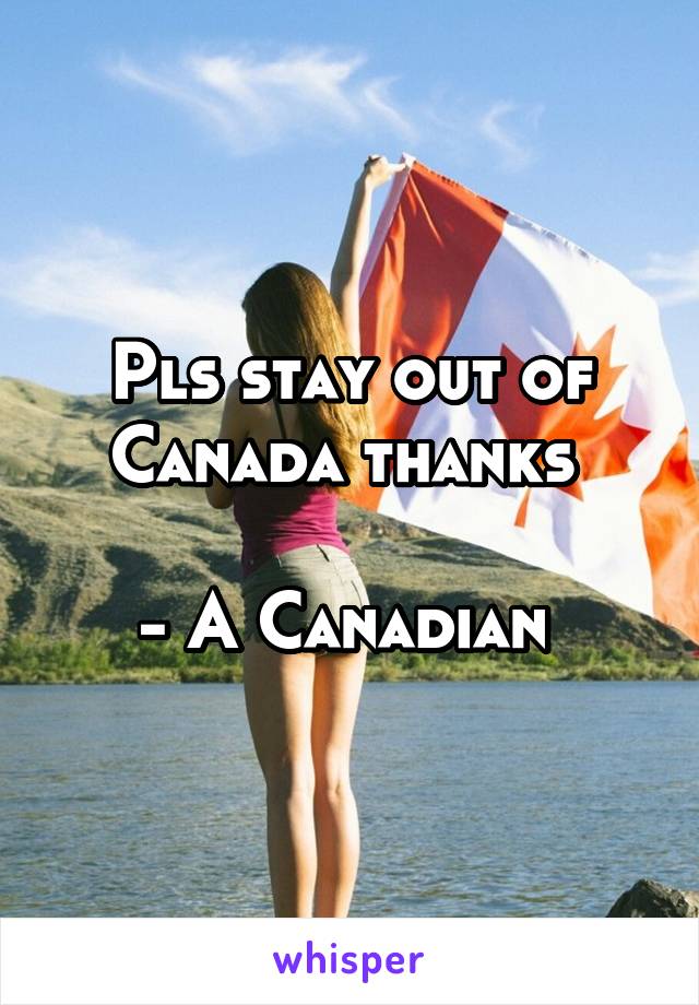 Pls stay out of Canada thanks 

- A Canadian 