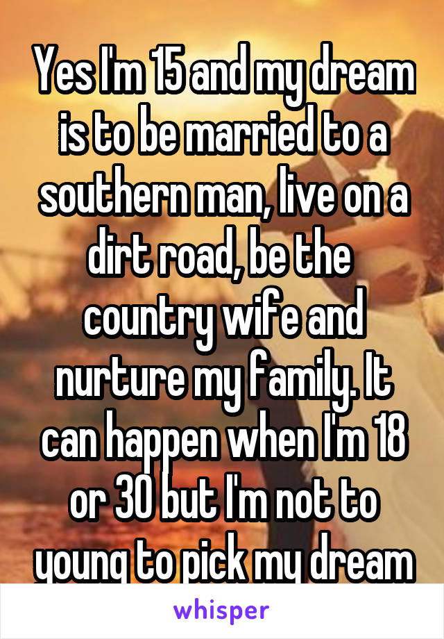 Yes I'm 15 and my dream is to be married to a southern man, live on a dirt road, be the  country wife and nurture my family. It can happen when I'm 18 or 30 but I'm not to young to pick my dream
