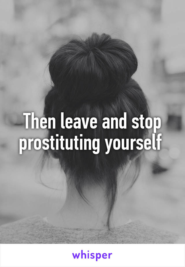 Then leave and stop prostituting yourself 