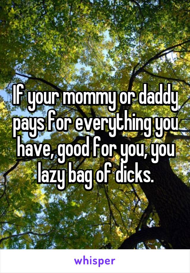 If your mommy or daddy pays for everything you have, good for you, you lazy bag of dicks.