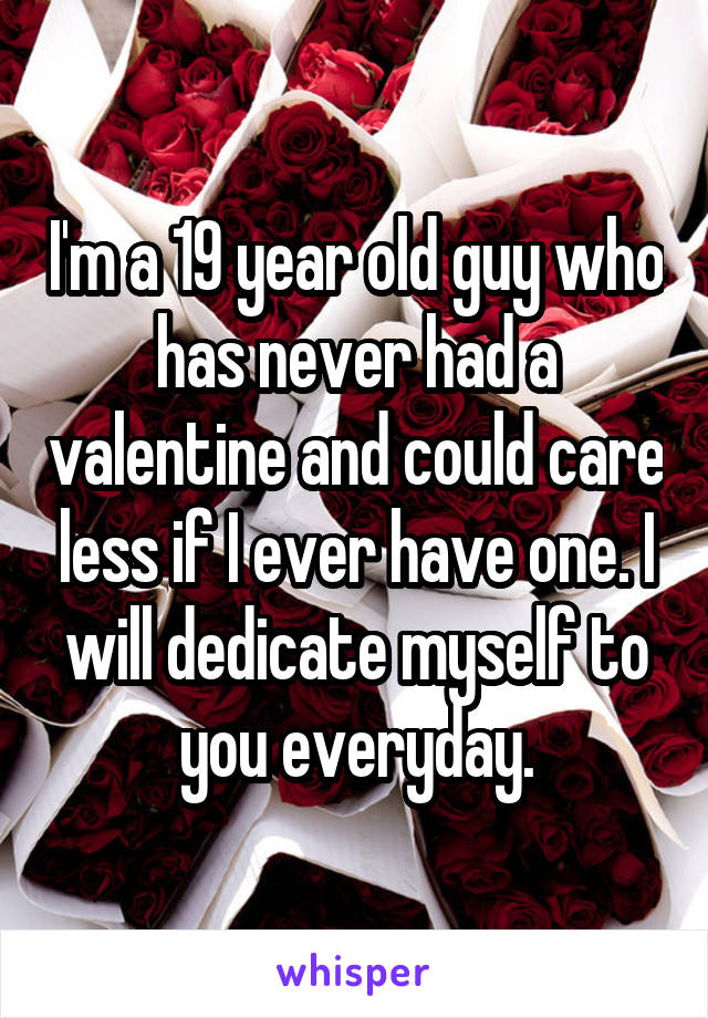 I'm a 19 year old guy who has never had a valentine and could care less if I ever have one. I will dedicate myself to you everyday.