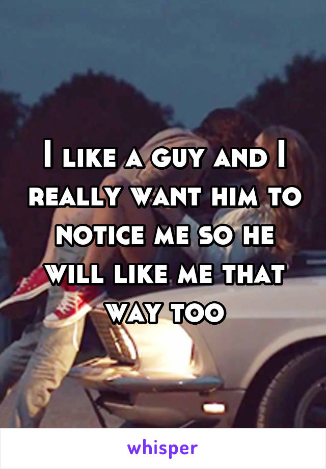 I like a guy and I really want him to notice me so he will like me that way too