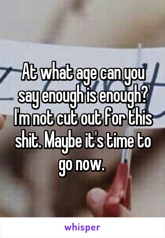 At what age can you say enough is enough? I'm not cut out for this shit. Maybe it's time to go now. 