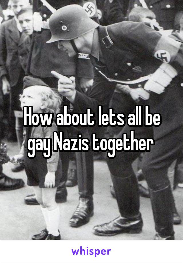 How about lets all be gay Nazis together 