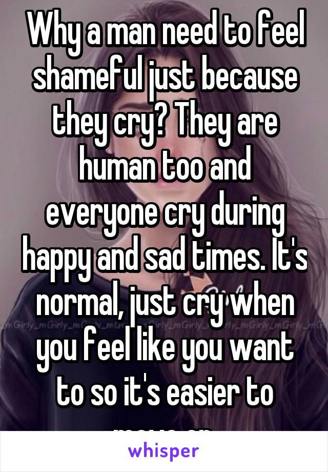 Why a man need to feel shameful just because they cry? They are human too and everyone cry during happy and sad times. It's normal, just cry when you feel like you want to so it's easier to move on.