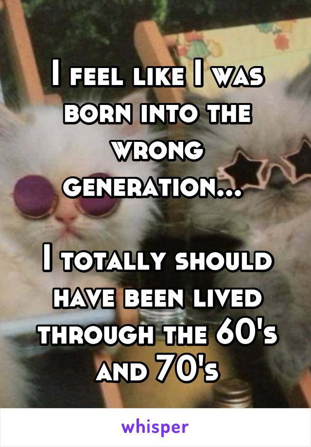 I feel like I was born into the wrong generation... 

I totally should have been lived through the 60's and 70's