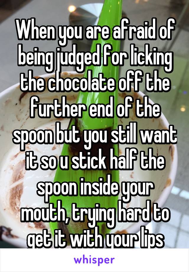 When you are afraid of being judged for licking the chocolate off the further end of the spoon but you still want it so u stick half the spoon inside your mouth, trying hard to get it with your lips