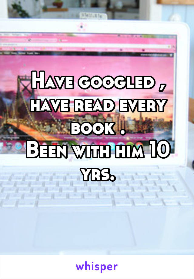 Have googled , have read every book .
Been with him 10 yrs.
