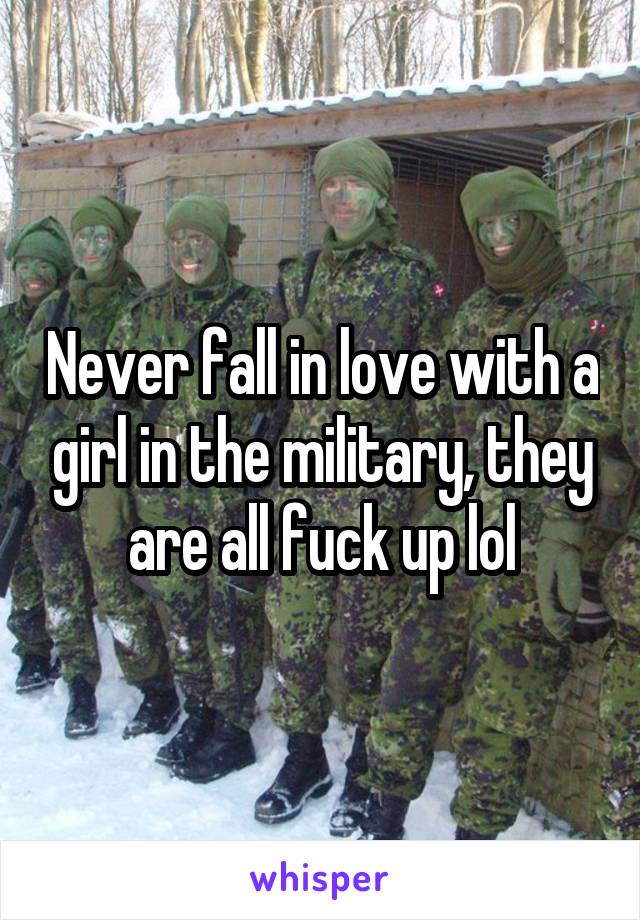Never fall in love with a girl in the military, they are all fuck up lol
