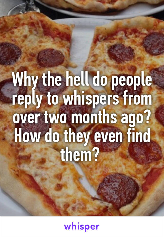 Why the hell do people reply to whispers from over two months ago? How do they even find them? 