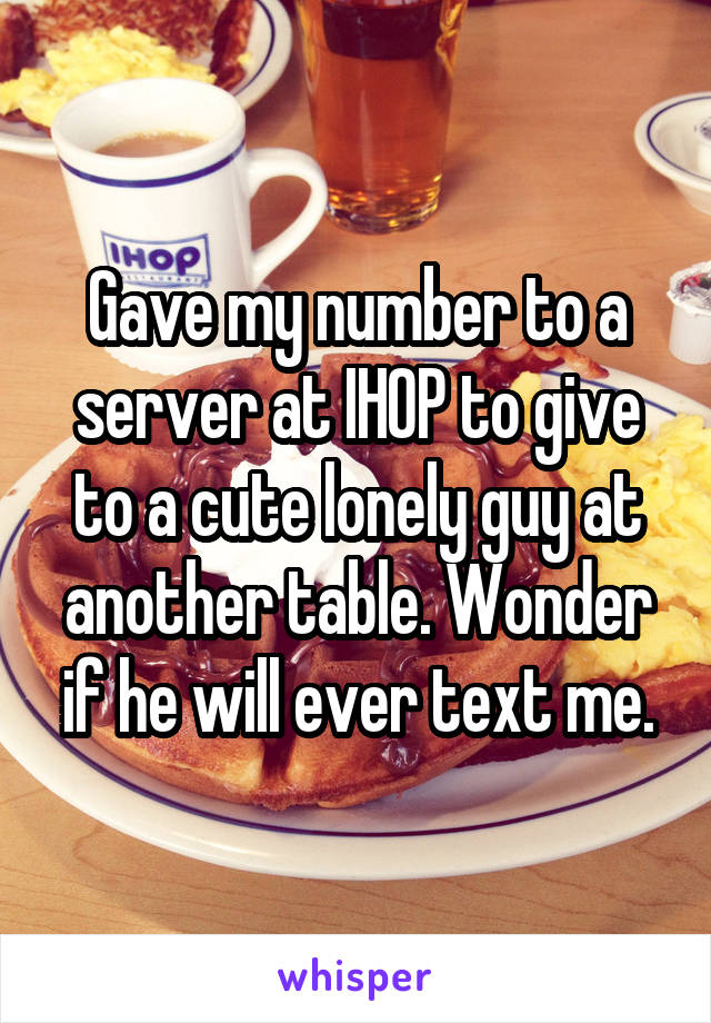 Gave my number to a server at IHOP to give to a cute lonely guy at another table. Wonder if he will ever text me.