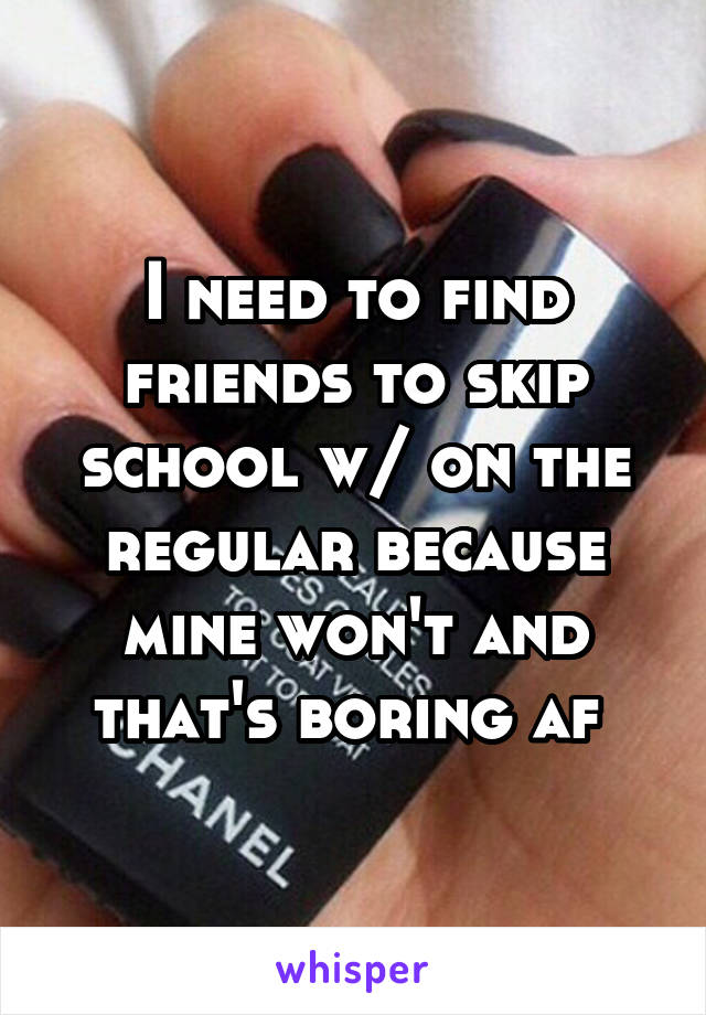 I need to find friends to skip school w/ on the regular because mine won't and that's boring af 