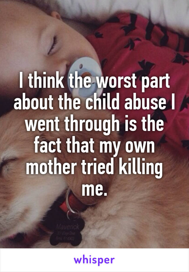 I think the worst part about the child abuse I went through is the fact that my own mother tried killing me.
