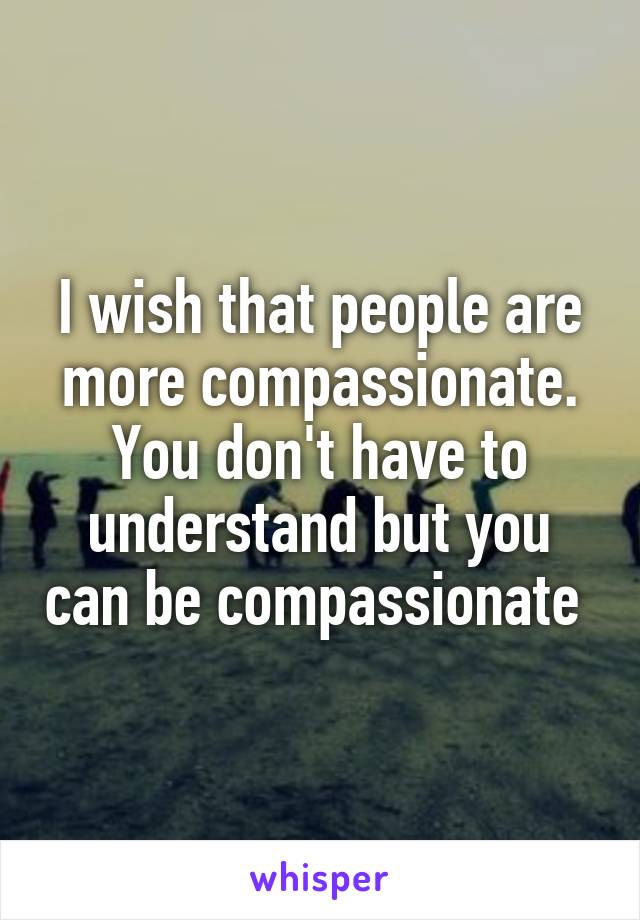 I wish that people are more compassionate. You don't have to understand but you can be compassionate 