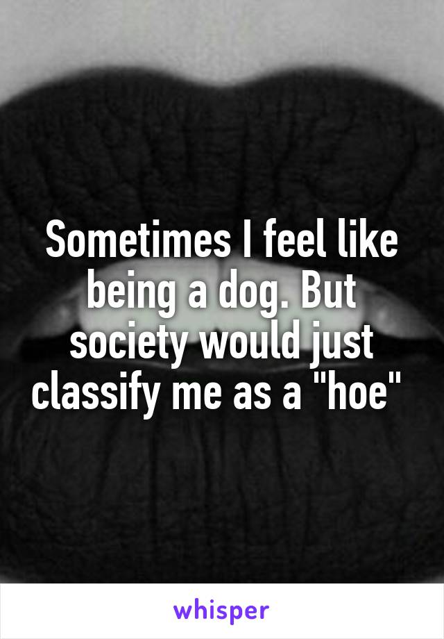 Sometimes I feel like being a dog. But society would just classify me as a "hoe" 