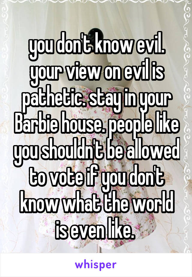 you don't know evil. your view on evil is pathetic. stay in your Barbie house. people like you shouldn't be allowed to vote if you don't know what the world is even like. 