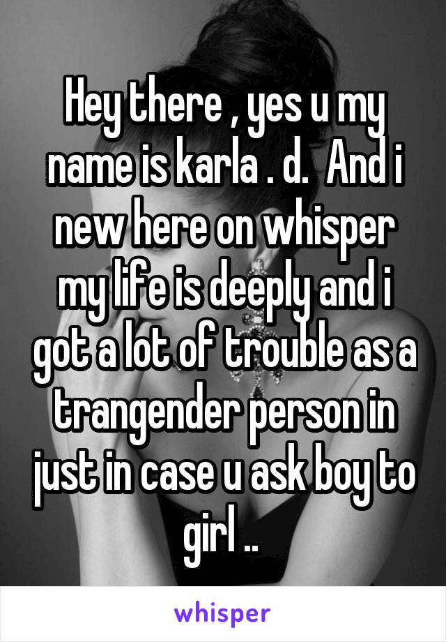 Hey there , yes u my name is karla . d.  And i new here on whisper my life is deeply and i got a lot of trouble as a trangender person in just in case u ask boy to girl .. 